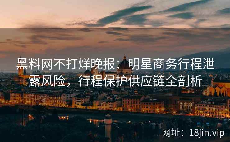 黑料网不打烊晚报：明星商务行程泄露风险，行程保护供应链全剖析