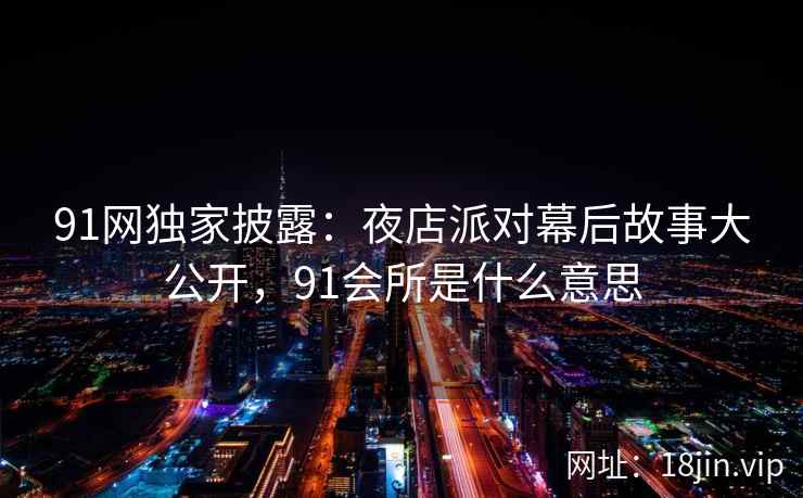 91网独家披露：夜店派对幕后故事大公开，91会所是什么意思