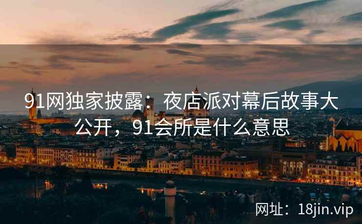91网独家披露：夜店派对幕后故事大公开，91会所是什么意思