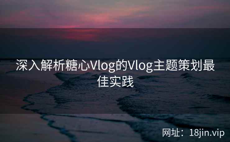 深入解析糖心Vlog的Vlog主题策划最佳实践