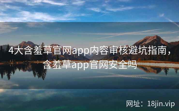 4大含羞草官网app内容审核避坑指南，含羞草app官网安全吗