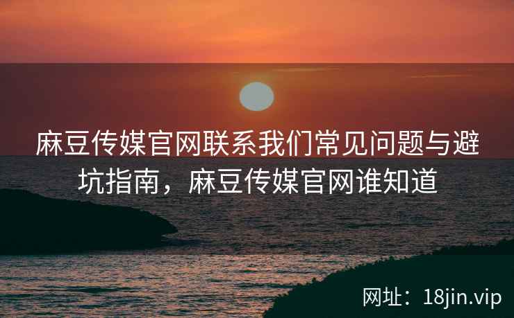 麻豆传媒官网联系我们常见问题与避坑指南，麻豆传媒官网谁知道