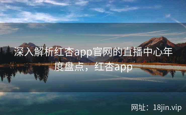 深入解析红杏app官网的直播中心年度盘点，红杏app