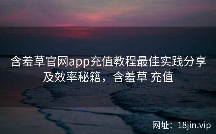 含羞草官网app充值教程最佳实践分享及效率秘籍，含羞草 充值