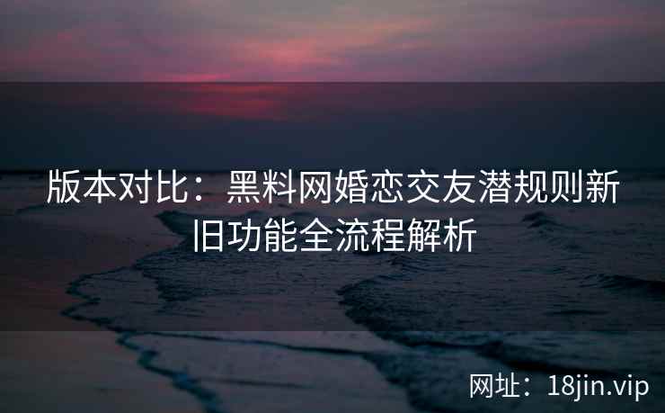 版本对比：黑料网婚恋交友潜规则新旧功能全流程解析  第1张