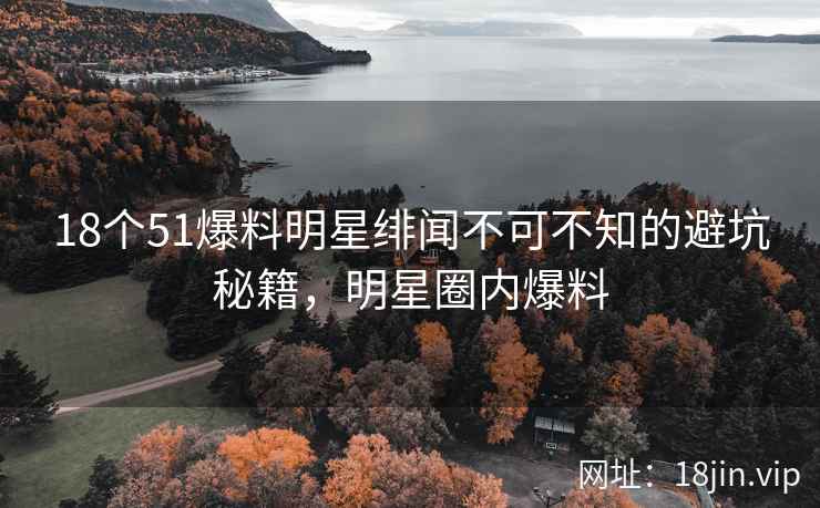 18个51爆料明星绯闻不可不知的避坑秘籍，明星圈内爆料