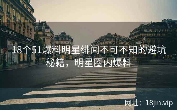 18个51爆料明星绯闻不可不知的避坑秘籍，明星圈内爆料