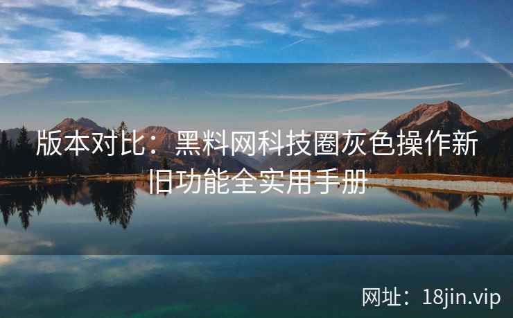版本对比：黑料网科技圈灰色操作新旧功能全实用手册