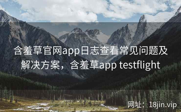 含羞草官网app日志查看常见问题及解决方案，含羞草app testflight