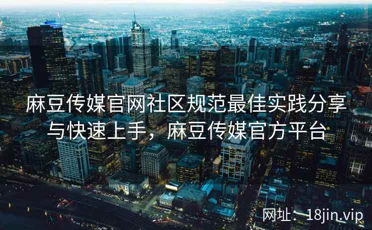 麻豆传媒官网社区规范最佳实践分享与快速上手，麻豆传媒官方平台