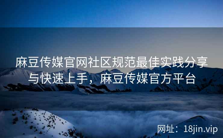 麻豆传媒官网社区规范最佳实践分享与快速上手，麻豆传媒官方平台