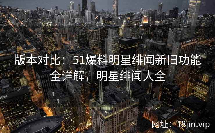 版本对比：51爆料明星绯闻新旧功能全详解，明星绯闻大全
