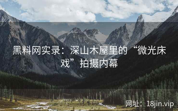 黑料网实录：深山木屋里的“微光床戏”拍摄内幕
