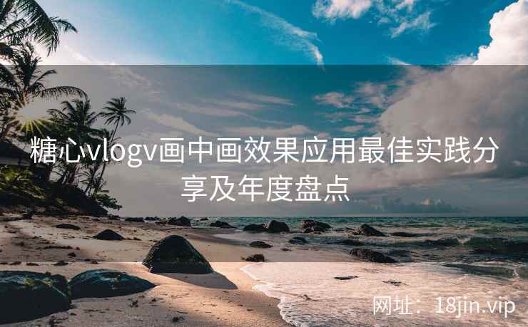 糖心vlogv画中画效果应用最佳实践分享及年度盘点