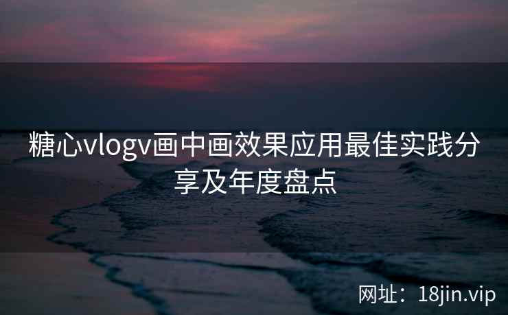 糖心vlogv画中画效果应用最佳实践分享及年度盘点