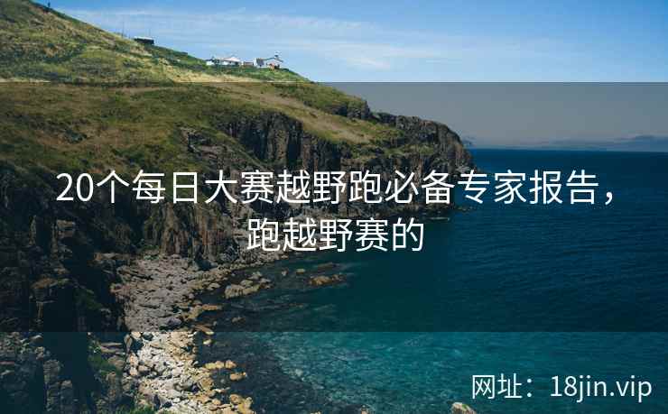 20个每日大赛越野跑必备专家报告，跑越野赛的