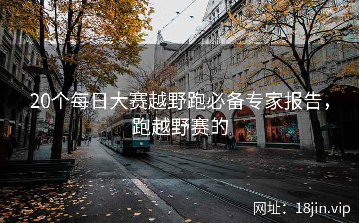 20个每日大赛越野跑必备专家报告，跑越野赛的