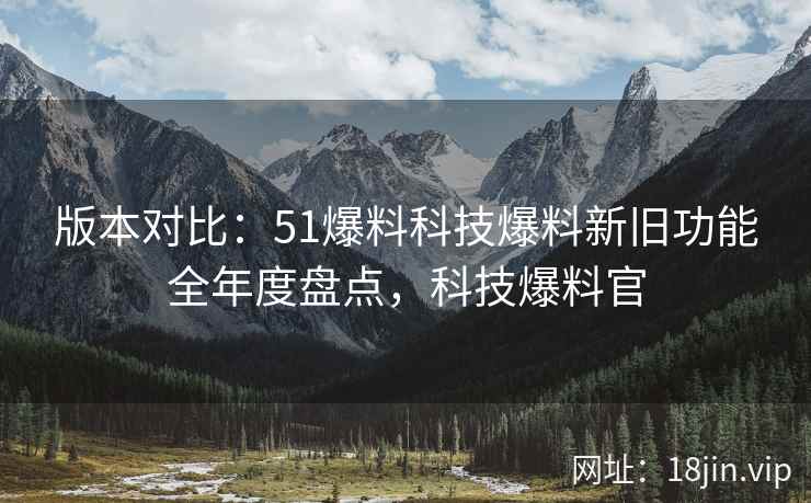 版本对比：51爆料科技爆料新旧功能全年度盘点，科技爆料官