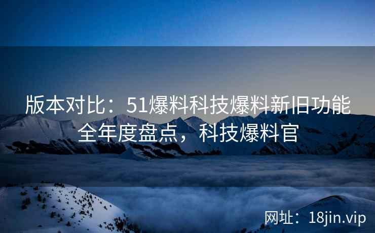 版本对比：51爆料科技爆料新旧功能全年度盘点，科技爆料官