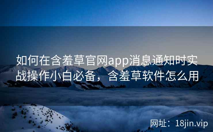 如何在含羞草官网app消息通知时实战操作小白必备，含羞草软件怎么用