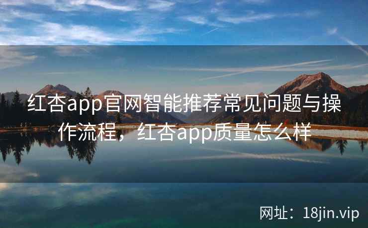 红杏app官网智能推荐常见问题与操作流程，红杏app质量怎么样