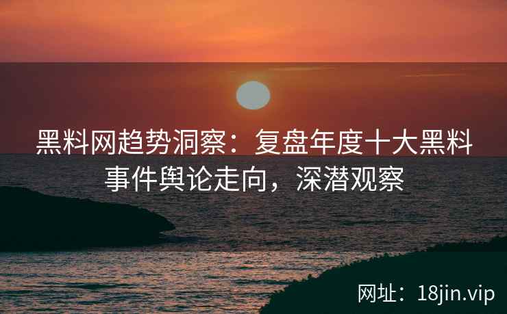 黑料网趋势洞察：复盘年度十大黑料事件舆论走向，深潜观察  第1张