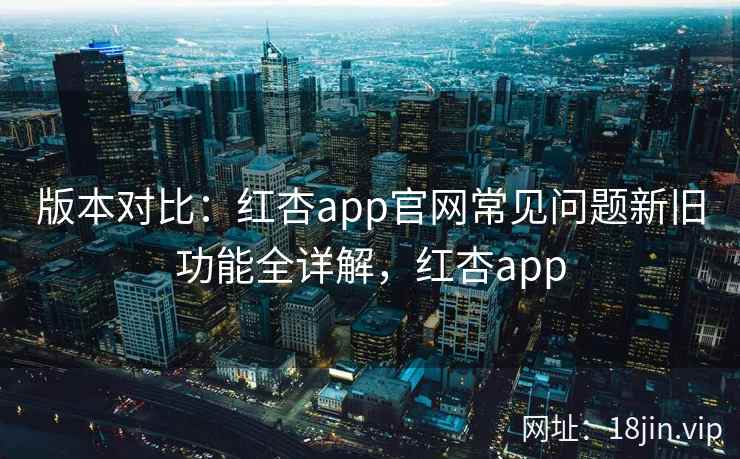 版本对比：红杏app官网常见问题新旧功能全详解，红杏app  第2张