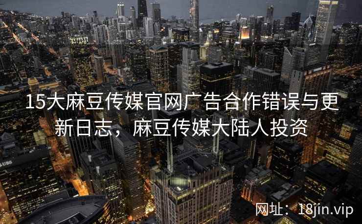 15大麻豆传媒官网广告合作错误与更新日志，麻豆传媒大陆人投资