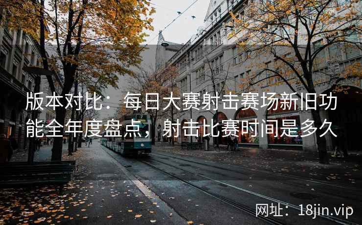 版本对比：每日大赛射击赛场新旧功能全年度盘点，射击比赛时间是多久