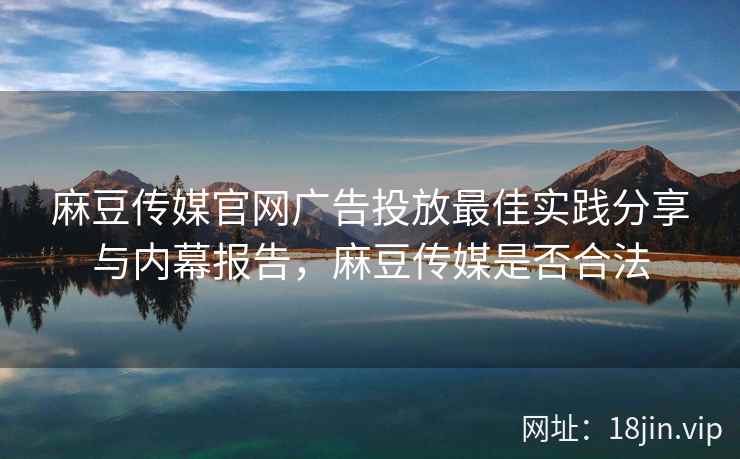 麻豆传媒官网广告投放最佳实践分享与内幕报告，麻豆传媒是否合法