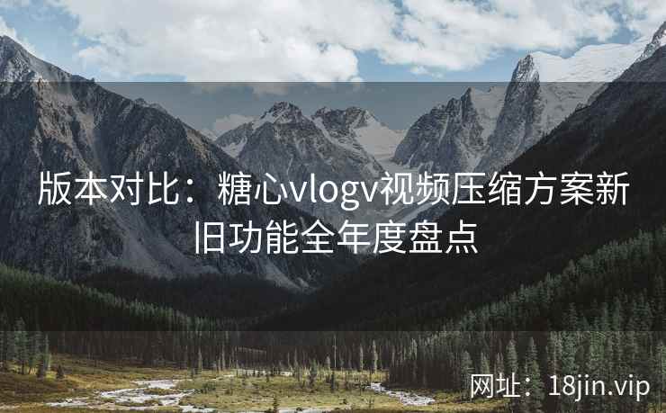版本对比：糖心vlogv视频压缩方案新旧功能全年度盘点