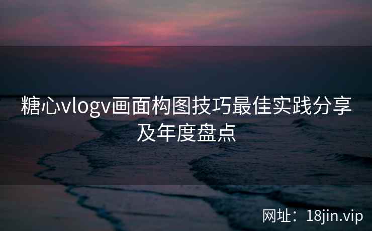 糖心vlogv画面构图技巧最佳实践分享及年度盘点